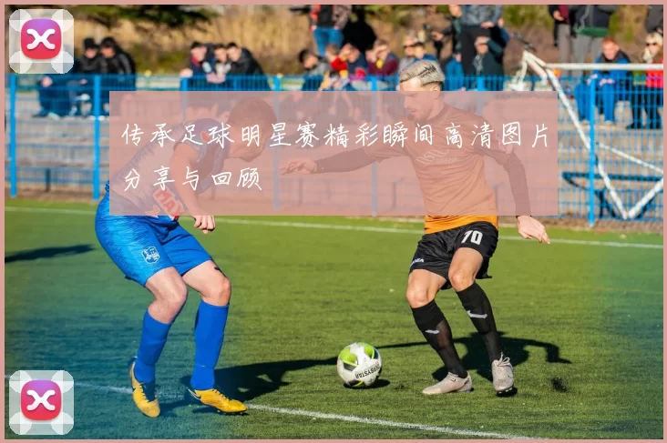 传承足球明星赛精彩瞬间高清图片分享与回顾