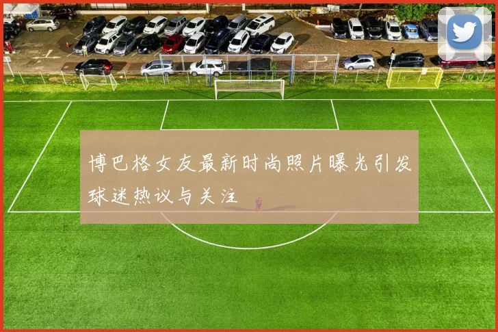 博巴格女友最新时尚照片曝光引发球迷热议与关注