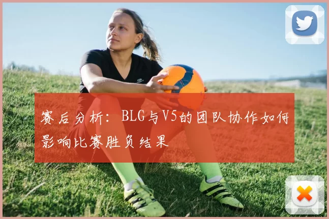 赛后分析：BLG与V5的团队协作如何影响比赛胜负结果