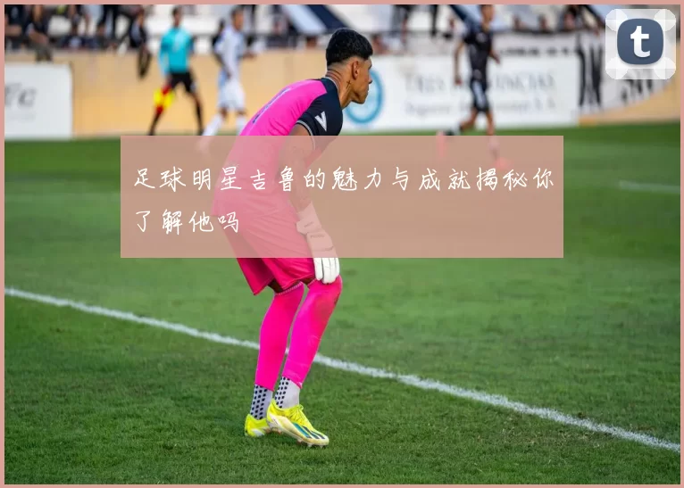 足球明星吉鲁的魅力与成就揭秘你了解他吗