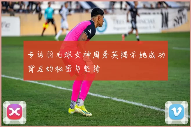 专访羽毛球女神周秀英揭示她成功背后的秘密与坚持