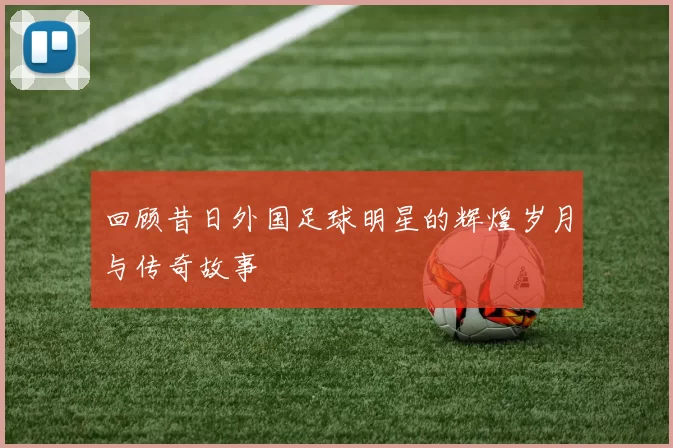 回顾昔日外国足球明星的辉煌岁月与传奇故事