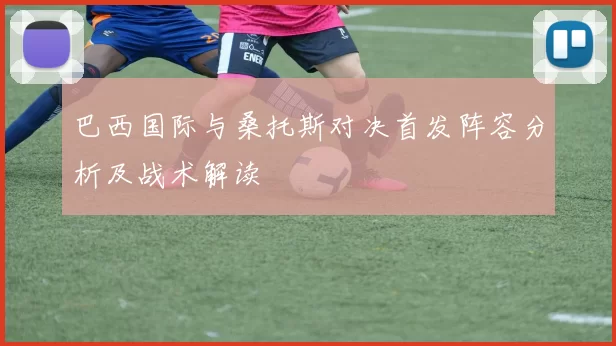 巴西国际与桑托斯对决首发阵容分析及战术解读
