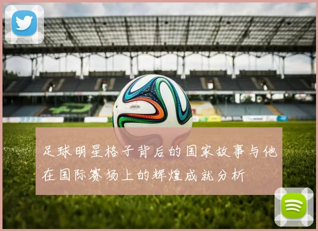 足球明星格子背后的国家故事与他在国际赛场上的辉煌成就分析