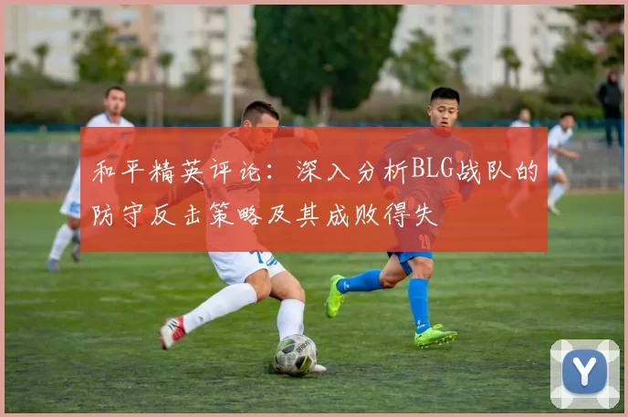 和平精英评论：深入分析BLG战队的防守反击策略及其成败得失