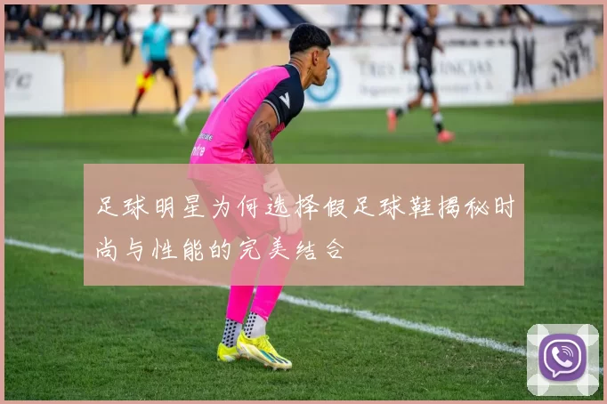 足球明星为何选择假足球鞋揭秘时尚与性能的完美结合