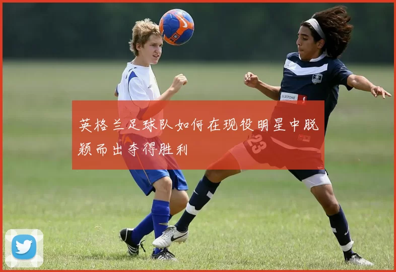 英格兰足球队如何在现役明星中脱颖而出夺得胜利