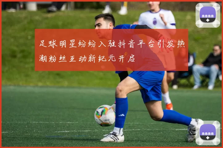 足球明星纷纷入驻抖音平台引发热潮粉丝互动新纪元开启