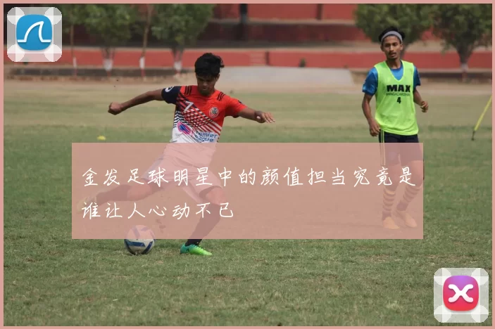 金发足球明星中的颜值担当究竟是谁让人心动不已