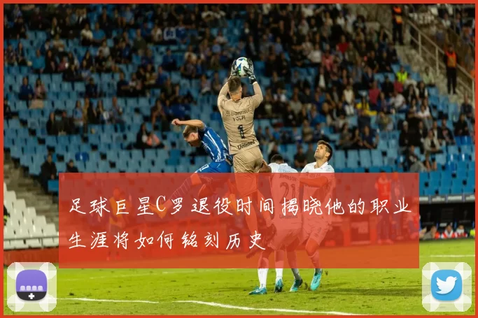足球巨星C罗退役时间揭晓他的职业生涯将如何铭刻历史