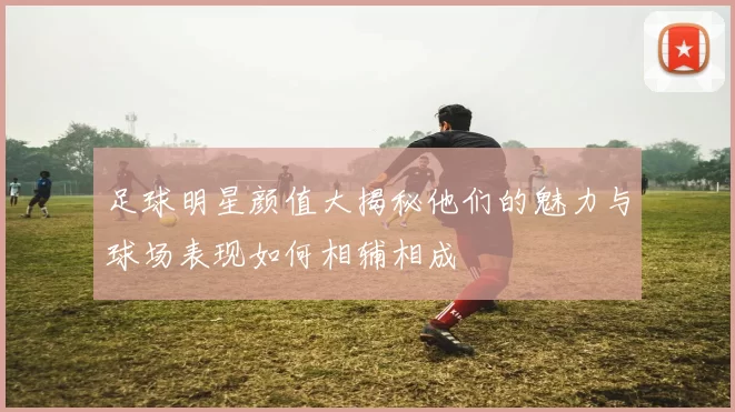 足球明星颜值大揭秘他们的魅力与球场表现如何相辅相成