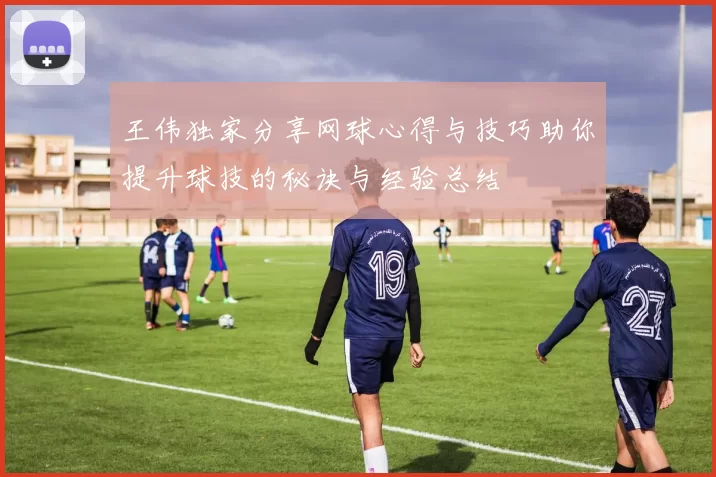 王伟独家分享网球心得与技巧助你提升球技的秘诀与经验总结