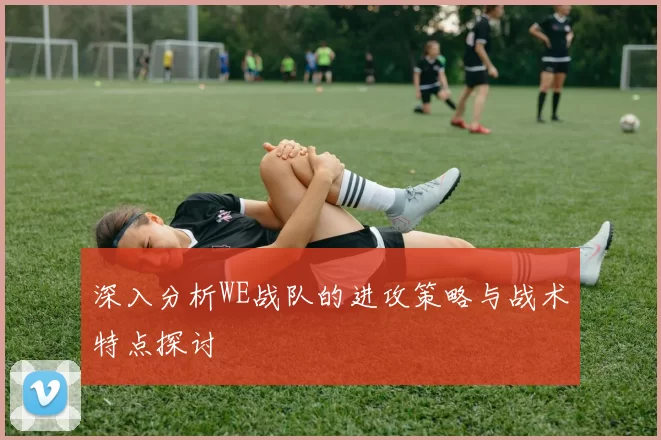 深入分析WE战队的进攻策略与战术特点探讨