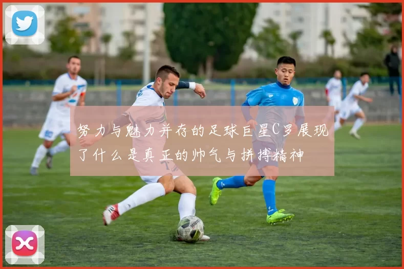 努力与魅力并存的足球巨星C罗展现了什么是真正的帅气与拼搏精神