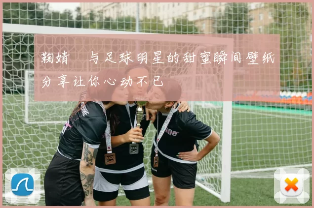 鞠婧祎与足球明星的甜蜜瞬间壁纸分享让你心动不已
