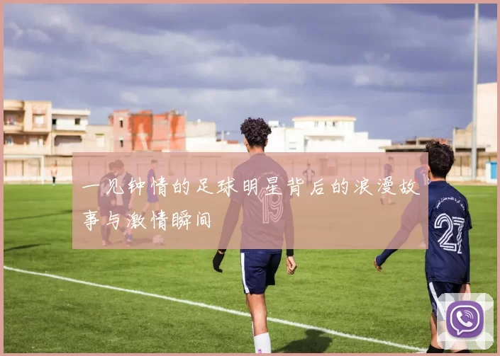 一见钟情的足球明星背后的浪漫故事与激情瞬间