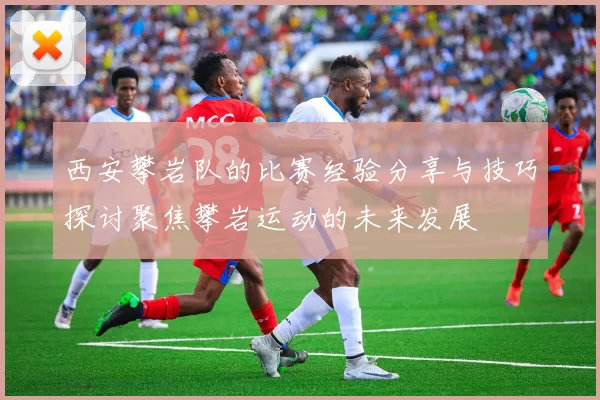 西安攀岩队的比赛经验分享与技巧探讨聚焦攀岩运动的未来发展