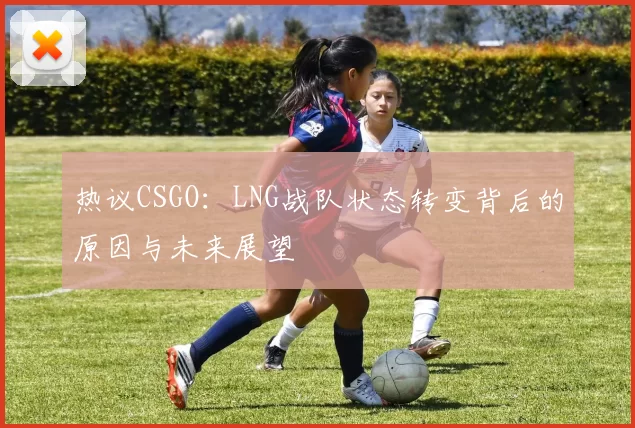 热议CSGO：LNG战队状态转变背后的原因与未来展望
