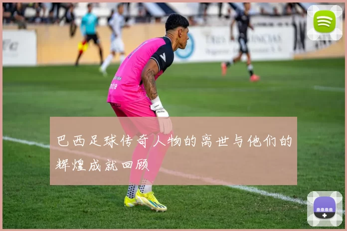 巴西足球传奇人物的离世与他们的辉煌成就回顾