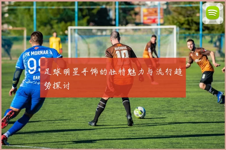 足球明星手饰的独特魅力与流行趋势探讨