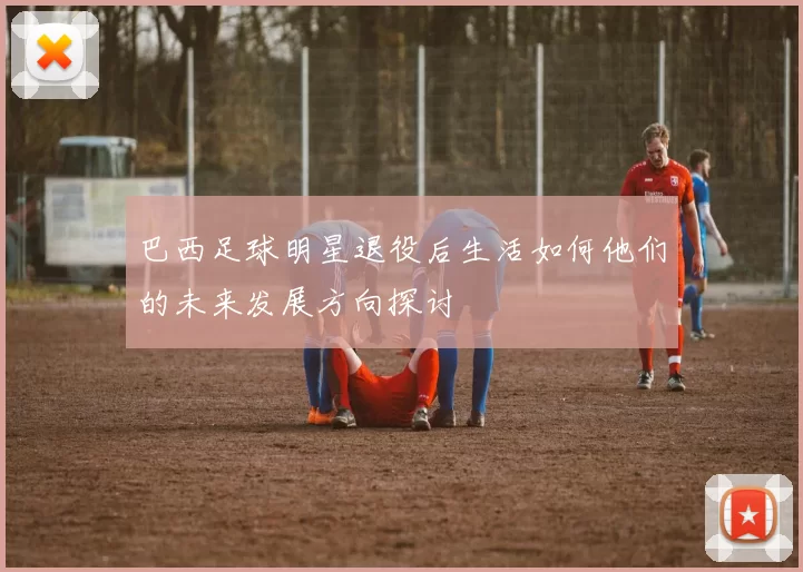 巴西足球明星退役后生活如何他们的未来发展方向探讨