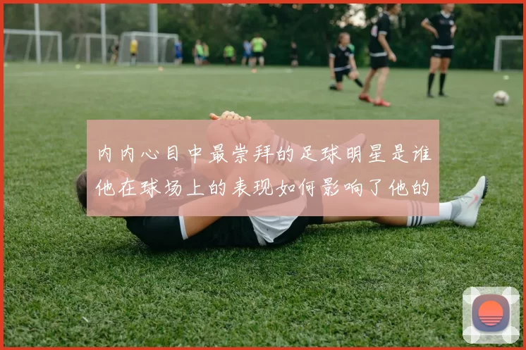 内内心目中最崇拜的足球明星是谁他在球场上的表现如何影响了他的成长
