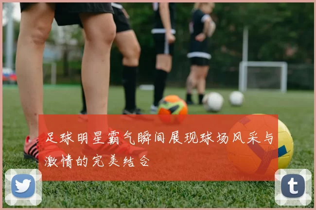 足球明星霸气瞬间展现球场风采与激情的完美结合