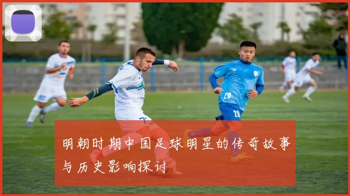 明朝时期中国足球明星的传奇故事与历史影响探讨
