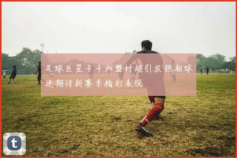 足球巨星卡卡加盟村超引发热潮球迷期待新赛季精彩表现