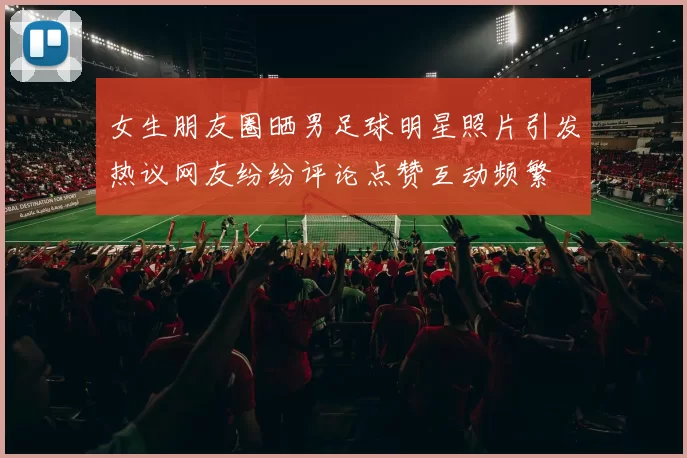 女生朋友圈晒男足球明星照片引发热议网友纷纷评论点赞互动频繁