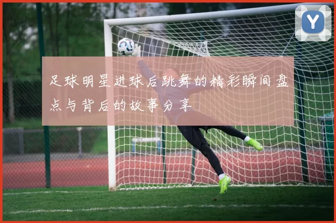 足球明星进球后跳舞的精彩瞬间盘点与背后的故事分享