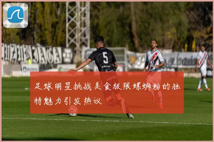 足球明星挑战美食极限螺蛳粉的独特魅力引发热议