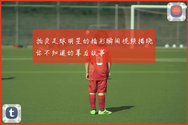 拍卖足球明星的精彩瞬间视频揭晓你不知道的幕后故事