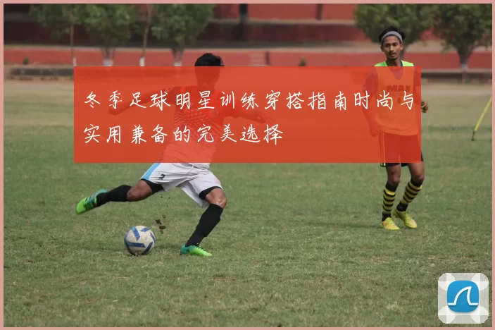冬季足球明星训练穿搭指南时尚与实用兼备的完美选择