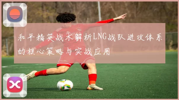 和平精英战术解析LNG战队进攻体系的核心策略与实战应用