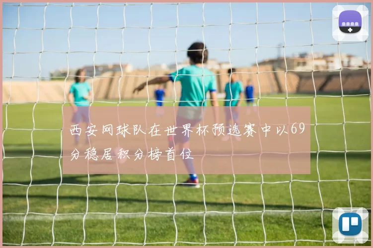 西安网球队在世界杯预选赛中以69分稳居积分榜首位