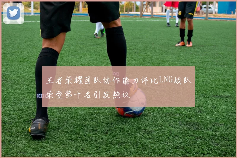 王者荣耀团队协作能力评比LNG战队荣登第十名引发热议