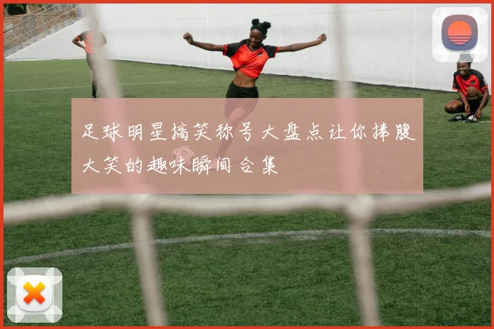 足球明星搞笑称号大盘点让你捧腹大笑的趣味瞬间合集