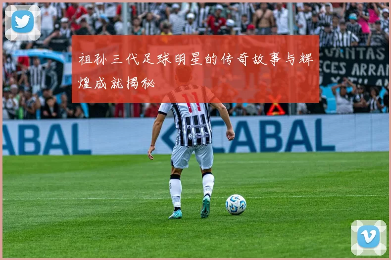 祖孙三代足球明星的传奇故事与辉煌成就揭秘