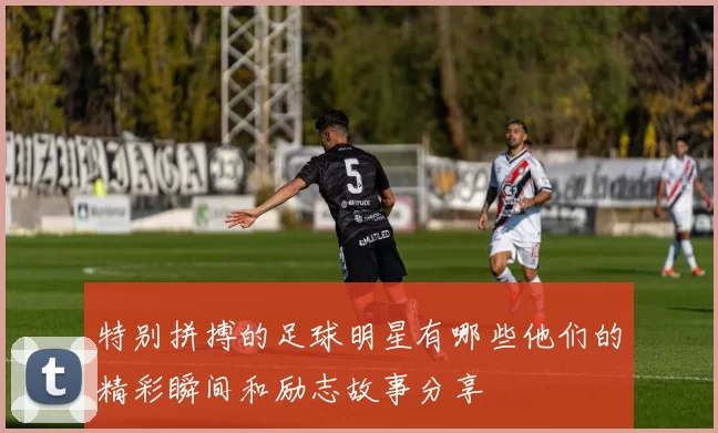 特别拼搏的足球明星有哪些他们的精彩瞬间和励志故事分享