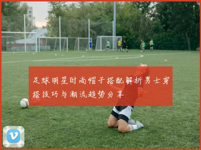 足球明星时尚帽子搭配解析男士穿搭技巧与潮流趋势分享