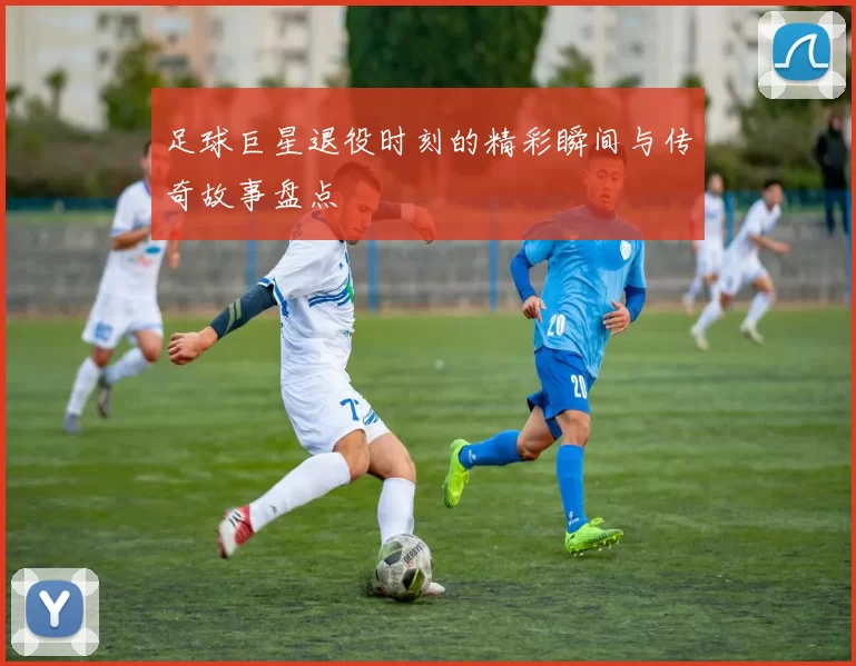 足球巨星退役时刻的精彩瞬间与传奇故事盘点