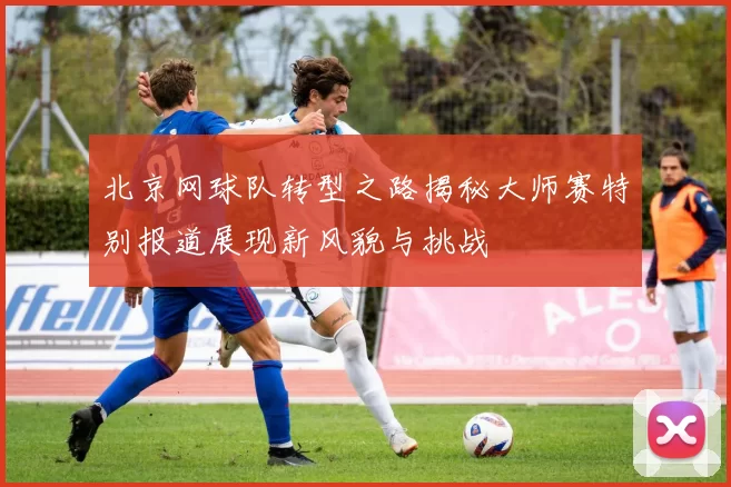 北京网球队转型之路揭秘大师赛特别报道展现新风貌与挑战