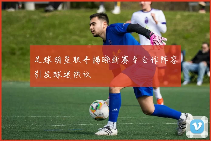 足球明星联手揭晓新赛季合作阵容引发球迷热议
