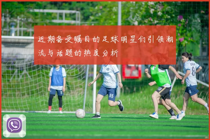 近期备受瞩目的足球明星们引领潮流与话题的热度分析