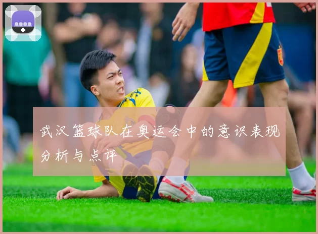 武汉篮球队在奥运会中的意识表现分析与点评