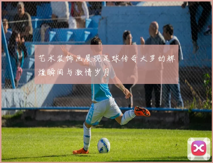 艺术装饰画展现足球传奇大罗的辉煌瞬间与激情岁月