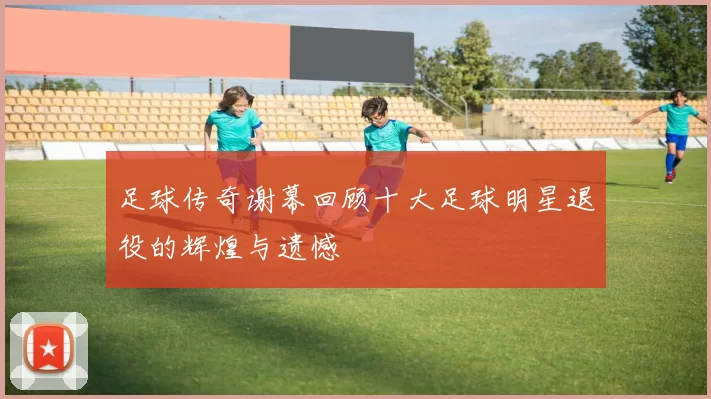 足球传奇谢幕回顾十大足球明星退役的辉煌与遗憾