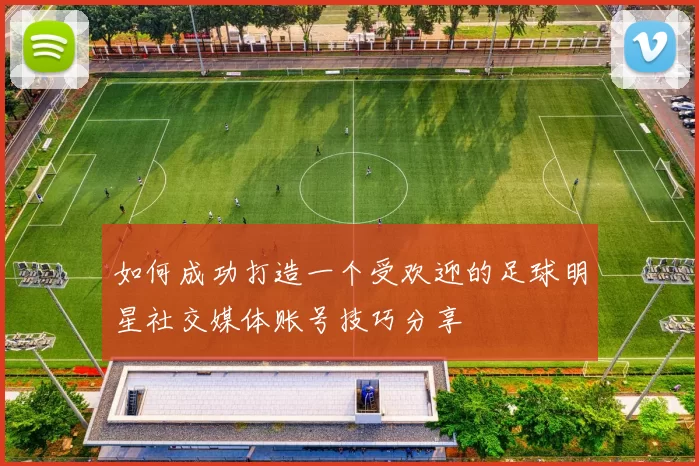 如何成功打造一个受欢迎的足球明星社交媒体账号技巧分享