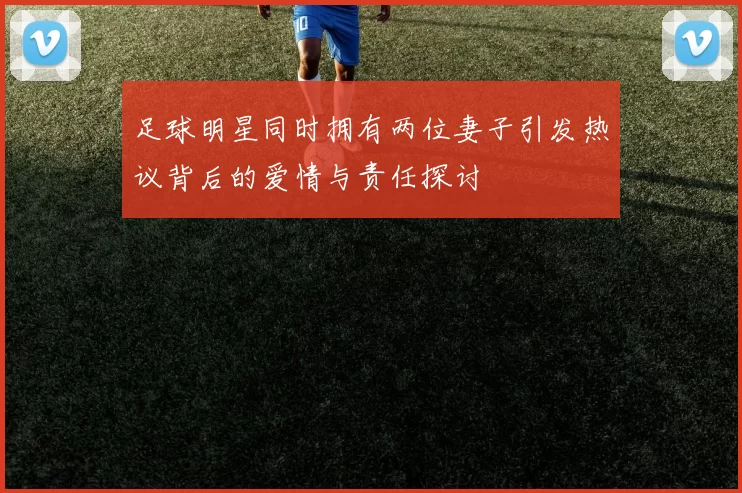 足球明星同时拥有两位妻子引发热议背后的爱情与责任探讨